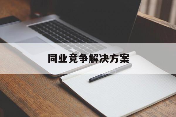 同业竞争解决方案(同业竞争解决方案怎么写)合作市