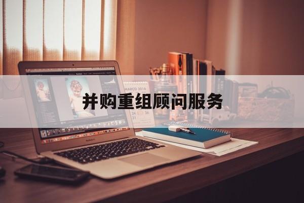 并购重组顾问服务(并购重组顾问主要包括协助咨询人进行什么)合作市